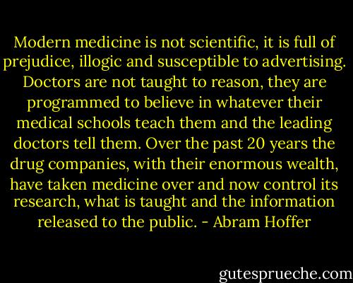 Modern medicine is not scientific, it is full of prejudice, illogic and susceptible to advertising. Doctors are not taught to reason, they are programmed to believe in whatever their medical schools teach them and the leading doctors tell them. Over the past 20 years the drug companies, with their enormous wealth, have taken medicine over and now control its research, what is taught and the information released to the public. - Abram Hoffer