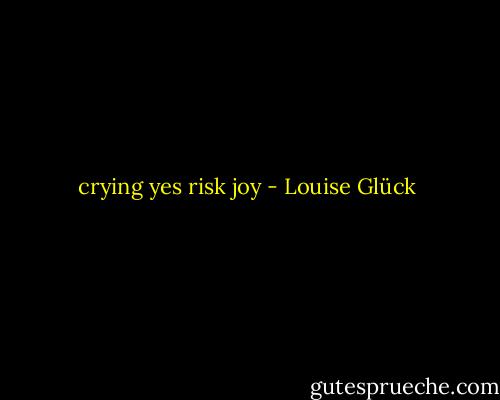 crying yes risk joy - Louise Glück