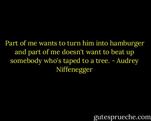 Part of me wants to turn him into hamburger and part of me doesn't want to beat up somebody who's taped to a tree. - Audrey Niffenegger