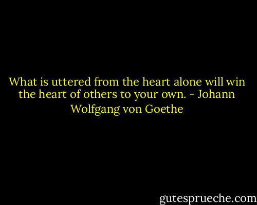 What is uttered from the heart alone will win the heart of others to your own. - Johann Wolfgang von Goethe