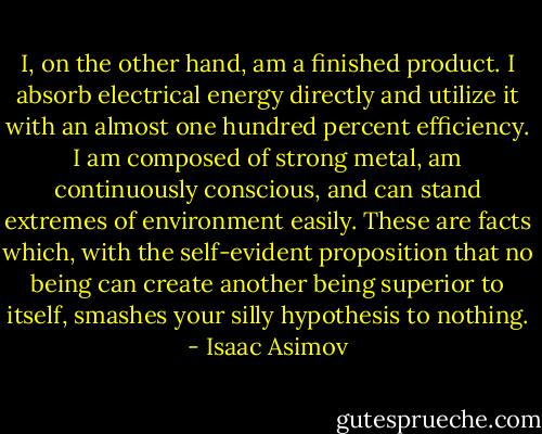 I, on the other hand, am a finished product. I absorb electrical energy directly and utilize it with an almost one hundred percent efficiency. I am composed of strong metal, am continuously conscious, and can stand extremes of environment easily. These are facts which, with the self-evident proposition that no being can create another being superior to itself, smashes your silly hypothesis to nothing. - Isaac Asimov