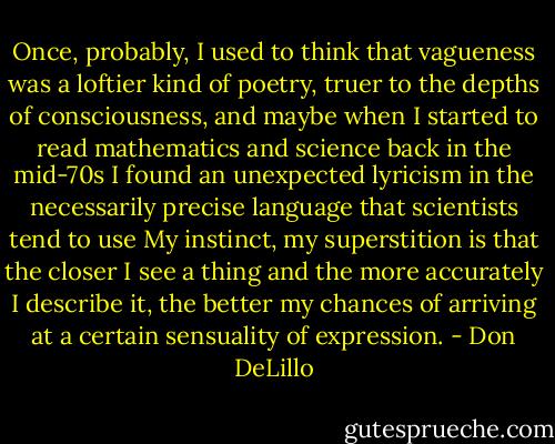 Once, probably, I used to think that vagueness was a loftier kind of poetry, truer to the depths of consciousness, and maybe when I started to read mathematics and science back in the mid-70s I found an unexpected lyricism in the necessarily precise language that scientists tend to use My instinct, my superstition is that the closer I see a thing and the more accurately I describe it, the better my chances of arriving at a certain sensuality of expression. - Don DeLillo
