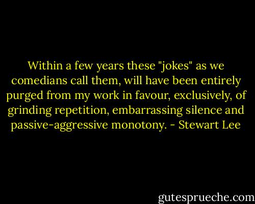 Within a few years these "jokes" as we comedians call them, will have been entirely purged from my work in favour, exclusively, of grinding repetition, embarrassing silence and passive-aggressive monotony. - Stewart Lee