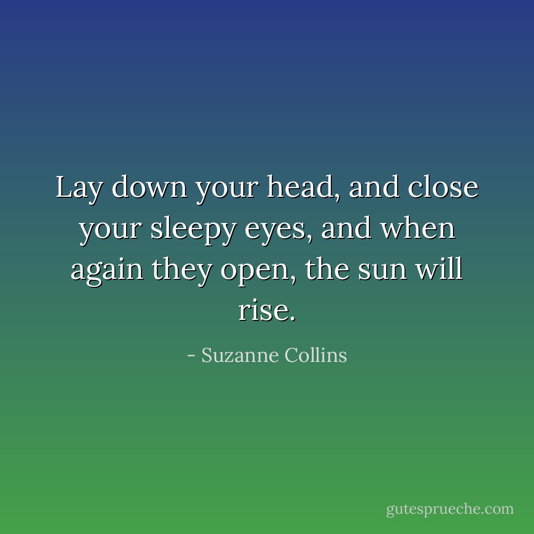 Lay down your head, and close your sleepy eyes, and when again they open, the sun will rise. - Suzanne Collins