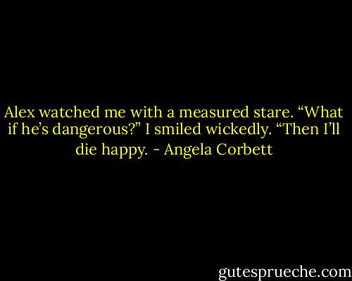 Alex watched me with a measured stare. “What if he’s dangerous?”<br />I smiled wickedly. “Then I’ll die happy. - Angela Corbett