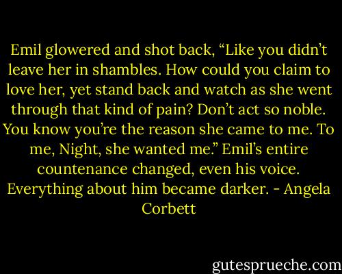 Emil glowered and shot back, “Like you didn’t leave her in shambles. How could you claim to love her, yet stand back and watch as she went through that kind of pain? Don’t act so noble. You know you’re the reason she came to me. To me, Night, she wanted me.” Emil’s entire countenance changed, even his voice.<br />Everything about him became darker. - Angela Corbett
