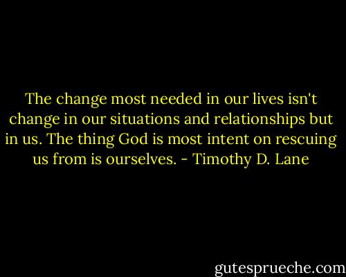 The change most needed in our lives isn't change in our situations and relationships but in us. The thing God is most intent on rescuing us from is ourselves. - Timothy D. Lane
