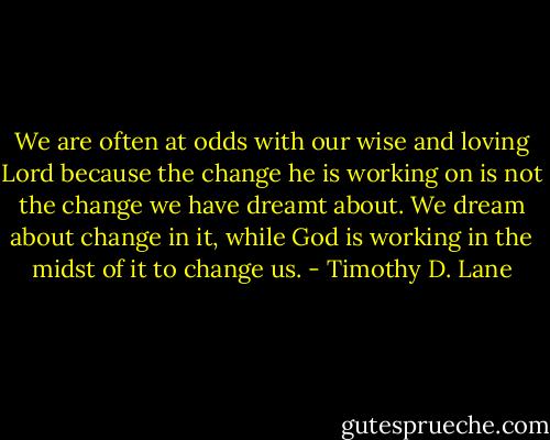 We are often at odds with our wise and loving Lord because the change he is working on is not the change we have dreamt about. We dream about change in it, while God is working in the midst of it to change us. - Timothy D. Lane