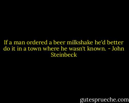 If a man ordered a beer milkshake he'd better do it in a town where he wasn't known. - John Steinbeck