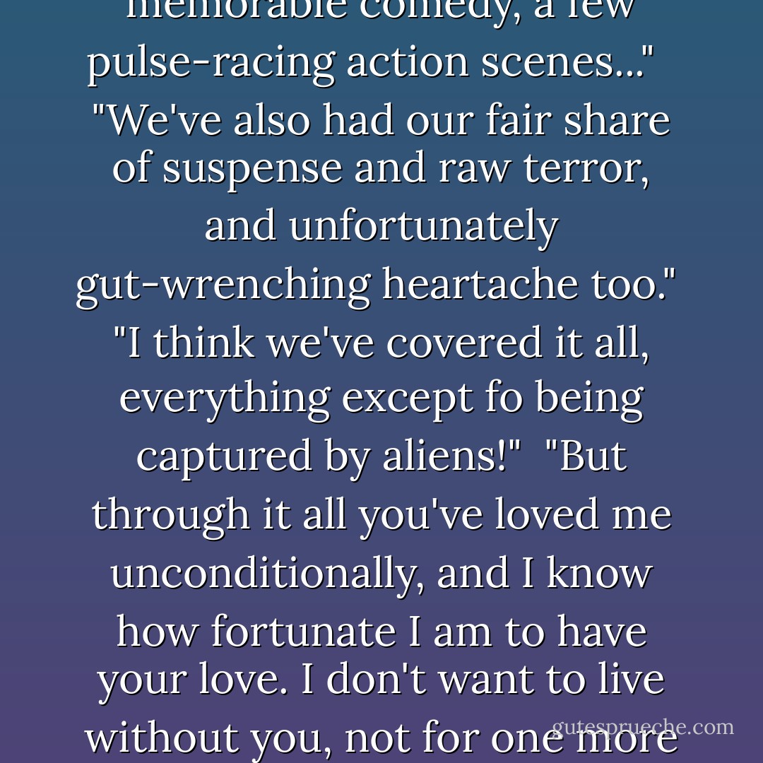 We've made a beautiful mess of things lately, haven't we?" He flashed that sexy crooked smile at me, which made my heart flutter.<br /><br />"But it's our crazy story," "It's been ours, only ours. There's been a lot of romance, sometimes way too much drama..." "very memorable comedy, a few pulse-racing action scenes..." <br /><br />"We've also had our fair share of suspense and raw terror, and unfortunately gut-wrenching heartache too."<br /><br />"I think we've covered it all, everything except fo being captured by aliens!"<br /><br />"But through it all you've loved me unconditionally, and I know how fortunate I am to have your love. I don't want to live without you, not for one more minute, not for one more second. I want to spend the rest of my days living my story with you...only you."<br /><br />"It is here that I fell in love with you"<br /><br />"And as fate would have it, it is here that I humbly kneel before you and ask you to be my wife. - Tina Reber