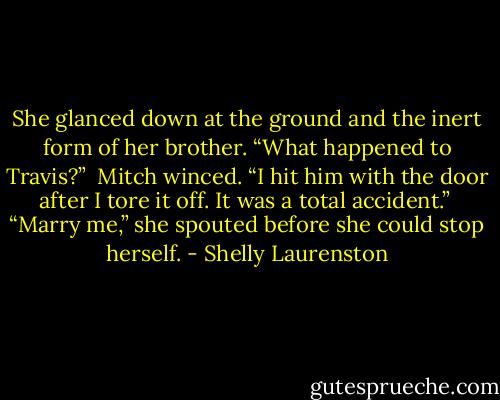 She glanced down at the ground and the inert form of her brother. “What happened to Travis?”<br /><br />Mitch winced. “I hit him with the door after I tore it off. It was a total accident.”<br /><br />“Marry me,” she spouted before she could stop herself. - Shelly Laurenston