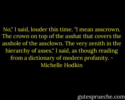 No," I said, louder this time. "I mean asscrown. The crown on top of the asshat that covers the asshole of the assclown. The very zenith in the hierarchy of asses," I said, as though reading from a dictionary of modern profanity. - Michelle Hodkin