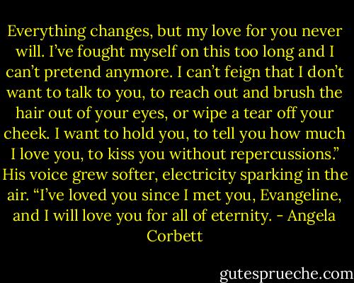 Everything changes, but my love for you never will. I’ve fought myself on this too long and I can’t pretend anymore. I can’t feign that I don’t want to talk to you, to reach out and brush the hair out of your eyes, or wipe a tear off your cheek. I want to hold you, to tell you how much I love you, to kiss you without repercussions.” His voice grew softer, electricity sparking in the air. “I’ve loved you since I met you, Evangeline, and I will love you for all of eternity. - Angela Corbett