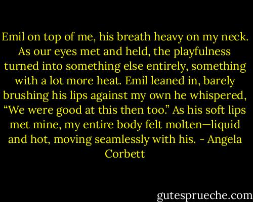 Emil on top of me, his breath heavy on my neck. As our eyes met and held, the playfulness turned into something else entirely, something with a lot more heat. Emil leaned in, barely brushing his lips against my own he whispered, “We were good at this then too.”<br />As his soft lips met mine, my entire body felt molten—liquid and hot, moving seamlessly with his. - Angela Corbett