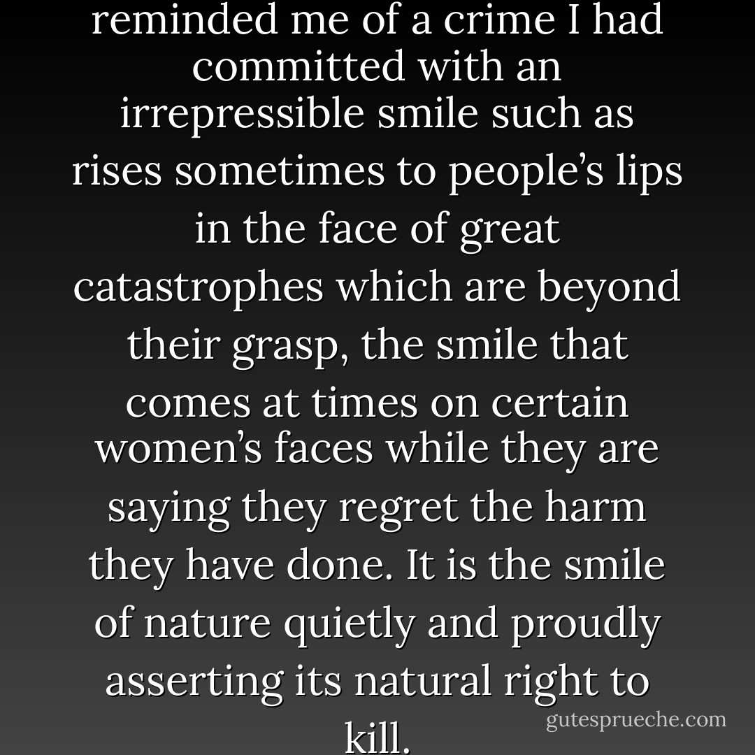 I looked at it [revolver] as if it reminded me of a crime I had committed with an irrepressible smile such as rises sometimes to people’s lips in the face of great catastrophes which are beyond their grasp, the smile that comes at times on certain women’s faces while they are saying they regret the harm they have done. It is the smile of nature quietly and proudly asserting its natural right to kill. - Anaïs Nin