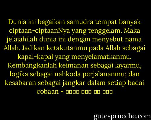 Dunia ini bagaikan samudra tempat banyak ciptaan-ciptaanNya yang tenggelam. Maka jelajahilah dunia ini dengan menyebut nama Allah. Jadikan ketakutanmu pada Allah sebagai kapal-kapal yang menyelamatkanmu. Kembangkanlah keimanan sebagai layarmu, logika sebagai nahkoda perjalananmu; dan kesabaran sebagai jangkar dalam setiap badai cobaan - علي بن أبي طالب