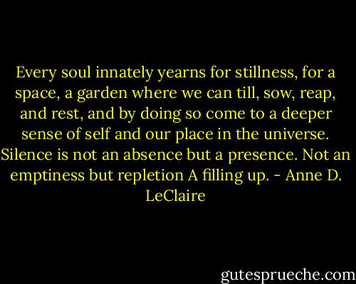 Every soul innately yearns for stillness, for a space, a garden where we can till, sow, reap, and rest, and by doing so come to a deeper sense of self and our place in the universe. Silence is not an absence but a presence. Not an emptiness but repletion A filling up. - Anne D. LeClaire