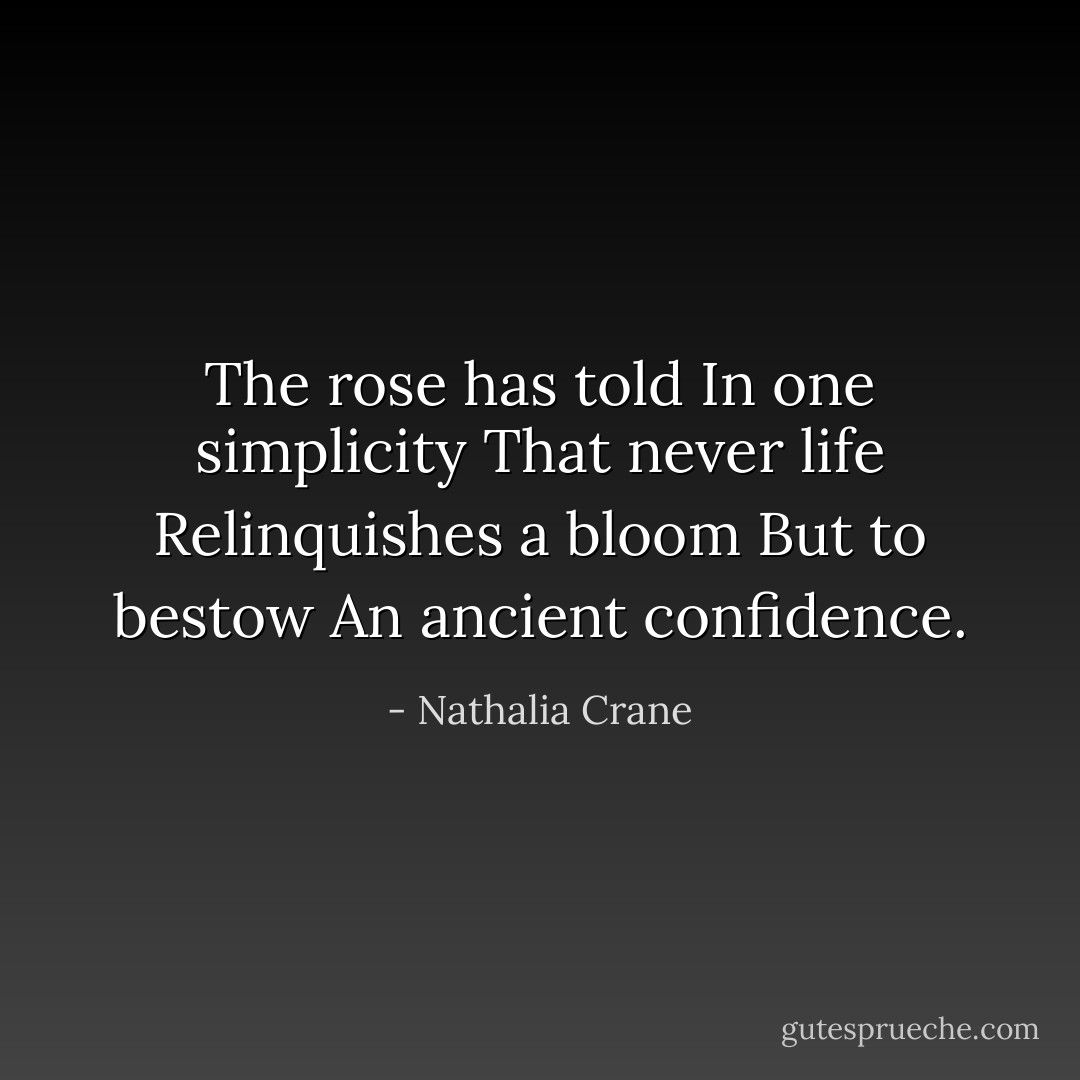 The rose has told<br />In one simplicity<br />That never life<br />Relinquishes a bloom<br />But to bestow<br />An ancient confidence. - Nathalia Crane
