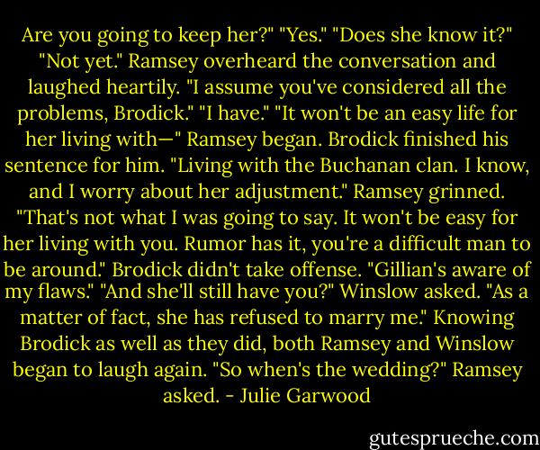 Are you going to keep her?"<br />"Yes."<br />"Does she know it?"<br />"Not yet."<br />Ramsey overheard the conversation and laughed heartily. "I assume you've considered all the problems, Brodick."<br />"I have."<br />"It won't be an easy life for her living with—" Ramsey began. Brodick finished his sentence for him.<br />"Living with the Buchanan clan. I know, and I worry about her adjustment."<br />Ramsey grinned. "That's not what I was going to say. It won't be easy for her living with you. Rumor has it, you're a difficult man to be around."<br />Brodick didn't take offense. "Gillian's aware of my flaws."<br />"And she'll still have you?" Winslow asked.<br />"As a matter of fact, she has refused to marry me."<br />Knowing Brodick as well as they did, both Ramsey and Winslow began to laugh again.<br />"So when's the wedding?" Ramsey asked. - Julie Garwood