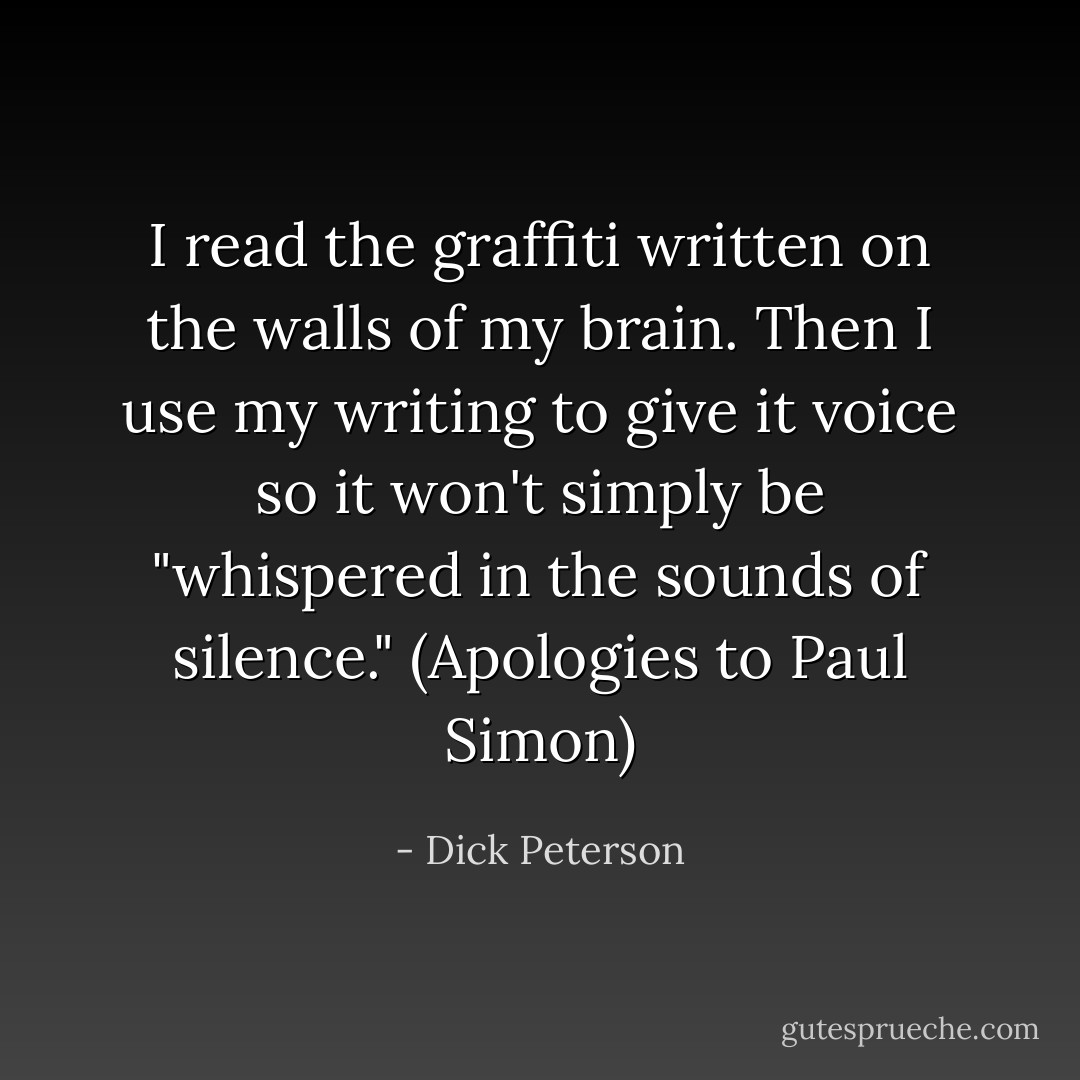 I read the graffiti written on the walls of my brain. Then I use my writing to give it voice so it won't simply be "whispered in the sounds of silence." (Apologies to Paul Simon) - Dick Peterson