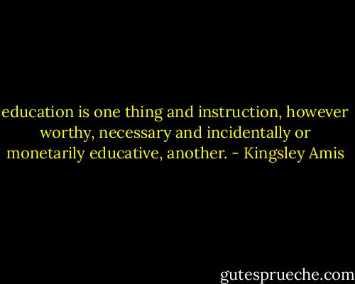 education is one thing and instruction, however worthy, necessary and incidentally or monetarily educative, another. - Kingsley Amis