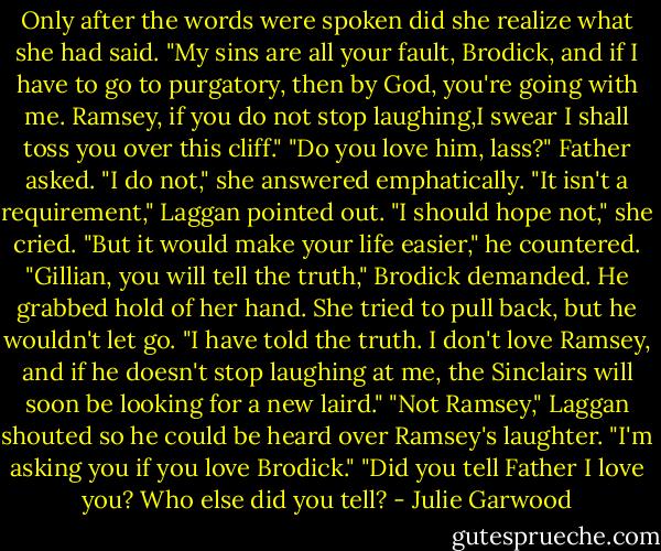 Only after the words were spoken did she realize what she had said. "My sins are all your fault, Brodick, and if I have to go to purgatory, then by God, you're going with me. Ramsey, if you do not stop laughing,I swear I shall toss you over this cliff."<br />"Do you love him, lass?" Father asked.<br />"I do not," she answered emphatically.<br />"It isn't a requirement," Laggan pointed out.<br />"I should hope not," she cried.<br />"But it would make your life easier," he countered.<br />"Gillian, you will tell the truth," Brodick demanded.<br />He grabbed hold of her hand. She tried to pull back, but he wouldn't let go.<br />"I have told the truth. I don't love Ramsey, and if he doesn't stop laughing at me, the Sinclairs will soon be looking for a new laird."<br />"Not Ramsey," Laggan shouted so he could be heard over Ramsey's laughter. "I'm asking you if you love Brodick."<br />"Did you tell Father I love you? Who else did you tell? - Julie Garwood