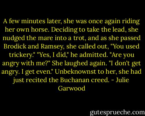 A few minutes later, she was once again riding her own horse. Deciding to take the lead, she nudged the mare into a trot, and as she passed Brodick and Ramsey, she called out, "You used trickery."<br />"Yes, I did," he admitted. "Are you angry with me?"<br />She laughed again. "I don't get angry. I get even."<br />Unbeknownst to her, she had just recited the Buchanan creed. - Julie Garwood