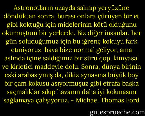 Astronotların uzayda salınıp yeryüzüne döndükten sonra, burası onlara çürüyen bir et gibi koktuğu için midelerinin kötü olduğunu okumuştum bir yerlerde. Biz diğer insanlar, her gün soluduğumuz için bu iğrenç kokuyu fark etmiyoruz; hava bize normal geliyor, ama aslında içine saldığımız bir sürü çöp, kimyasal ve kirletici maddeyle dolu. Sonra, dünya birinin eski arabasıymış da, dikiz aynasına büyük boy bir çam kokusu asıyormuşuz gibi etrafa başka saçmalıklar sıkıp havanın daha iyi kokmasını sağlamaya çalışıyoruz. - Michael Thomas Ford