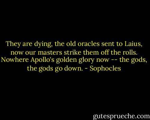 They are dying, the old oracles sent to Laius, now our masters strike them off the rolls. Nowhere Apollo's golden glory now -- the gods, the gods go down. - Sophocles