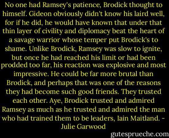 No one had Ramsey's patience, Brodick thought to himself. Gideon obviously didn't know his laird well, for if he did, he would have known that under that thin layer of civility and diplomacy beat the heart of a savage warrior whose temper put Brodick's to shame. Unlike Brodick, Ramsey was slow to ignite, but once he had reached his limit or had been prodded too far, his reaction was explosive and most impressive. He could be far more brutal than Brodick, and perhaps that was one of the reasons they had become such good friends. They trusted each other. Aye, Brodick trusted and admired Ramsey as much as he trusted and admired the man who had trained them to be leaders, Iain Maitland. - Julie Garwood
