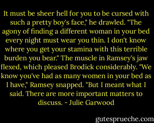 It must be sheer hell for you to be cursed with such a pretty boy's face," he drawled. "The agony of finding a different woman in your bed every night must wear you thin. I don't know where you get your stamina with this terrible burden you bear."<br />The muscle in Ramsey's jaw flexed, which pleased Brodick considerably.<br />"We know you've had as many women in your bed as I have," Ramsey snapped. "But I meant what I said. There are more important matters to discuss. - Julie Garwood