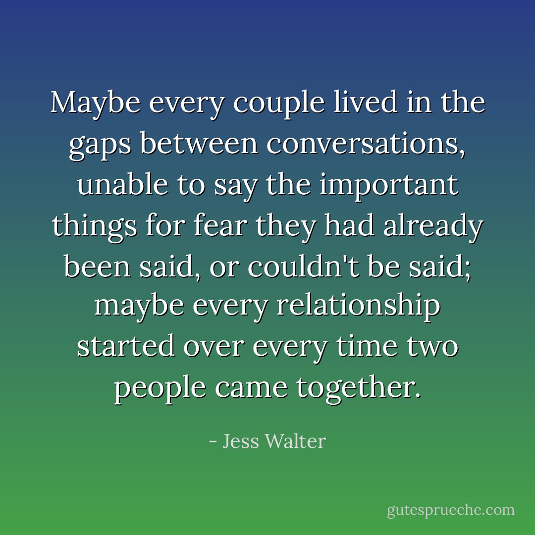 Maybe every couple lived in the gaps between conversations, unable to say the important things for fear they had already been said, or couldn't be said; maybe every relationship started over every time two people came together. - Jess Walter
