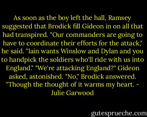 As soon as the boy left the hall, Ramsey suggested that Brodick fill Gideon in on all that had transpired.<br />"Our commanders are going to have to coordinate their efforts for the attack," he said. "Iain wants Winslow and Dylan and you to handpick the soldiers who'll ride with us into England."<br />"We're attacking England?" Gideon asked, astonished.<br />"No," Brodick answered. "Though the thought of it warms my heart. - Julie Garwood