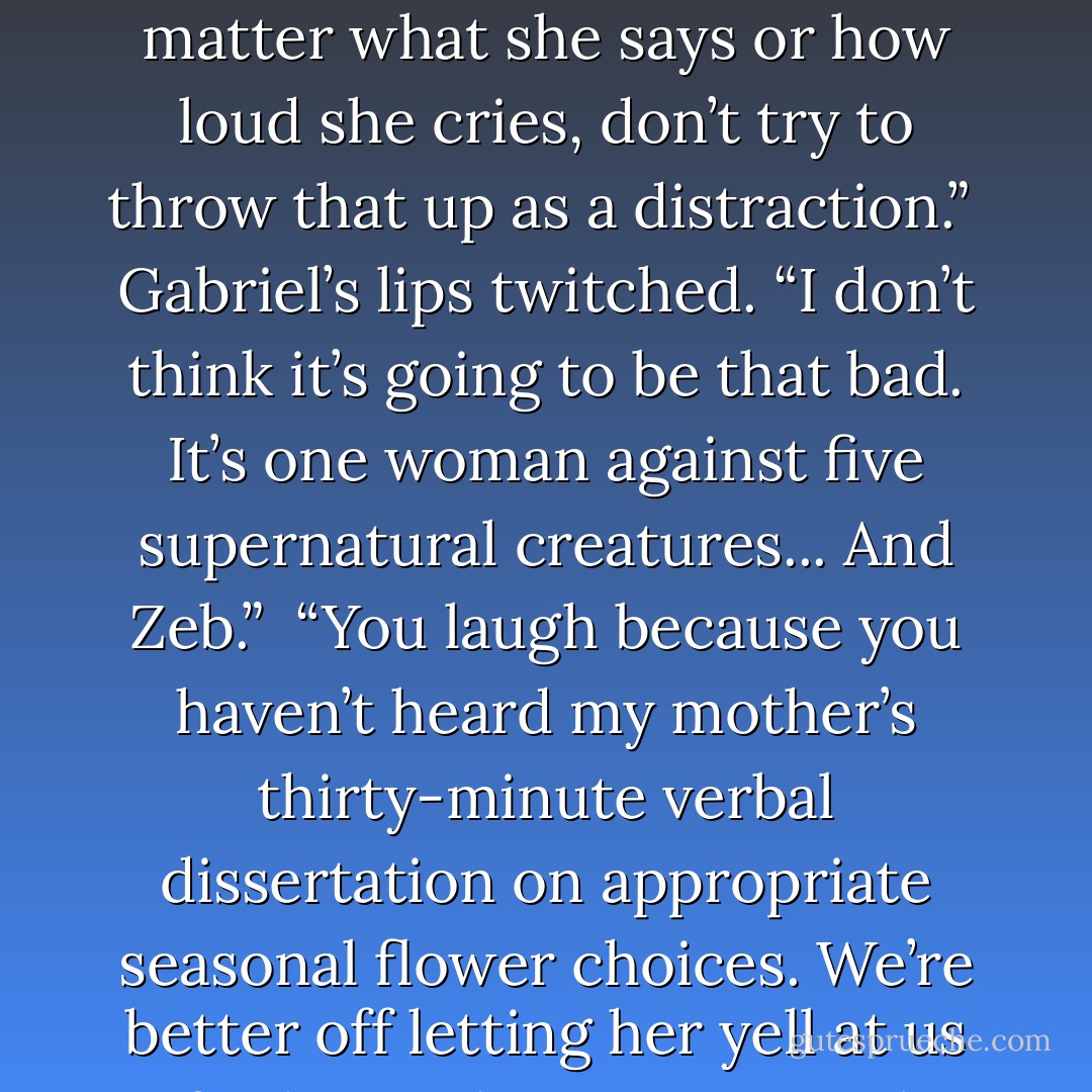 Not one word about proposals, no matter how much she pushes,” I told my friends. “No matter what she says or how loud she cries, don’t try to throw that up as a distraction.”<br /><br />Gabriel’s lips twitched. “I don’t think it’s going to be that bad. It’s one woman against five supernatural creatures... And Zeb.”<br /><br />“You laugh because you haven’t heard my mother’s thirty-minute verbal dissertation on appropriate seasonal flower choices. We’re better off letting her yell at us for being dirty, premarital fornicators. - Molly Harper