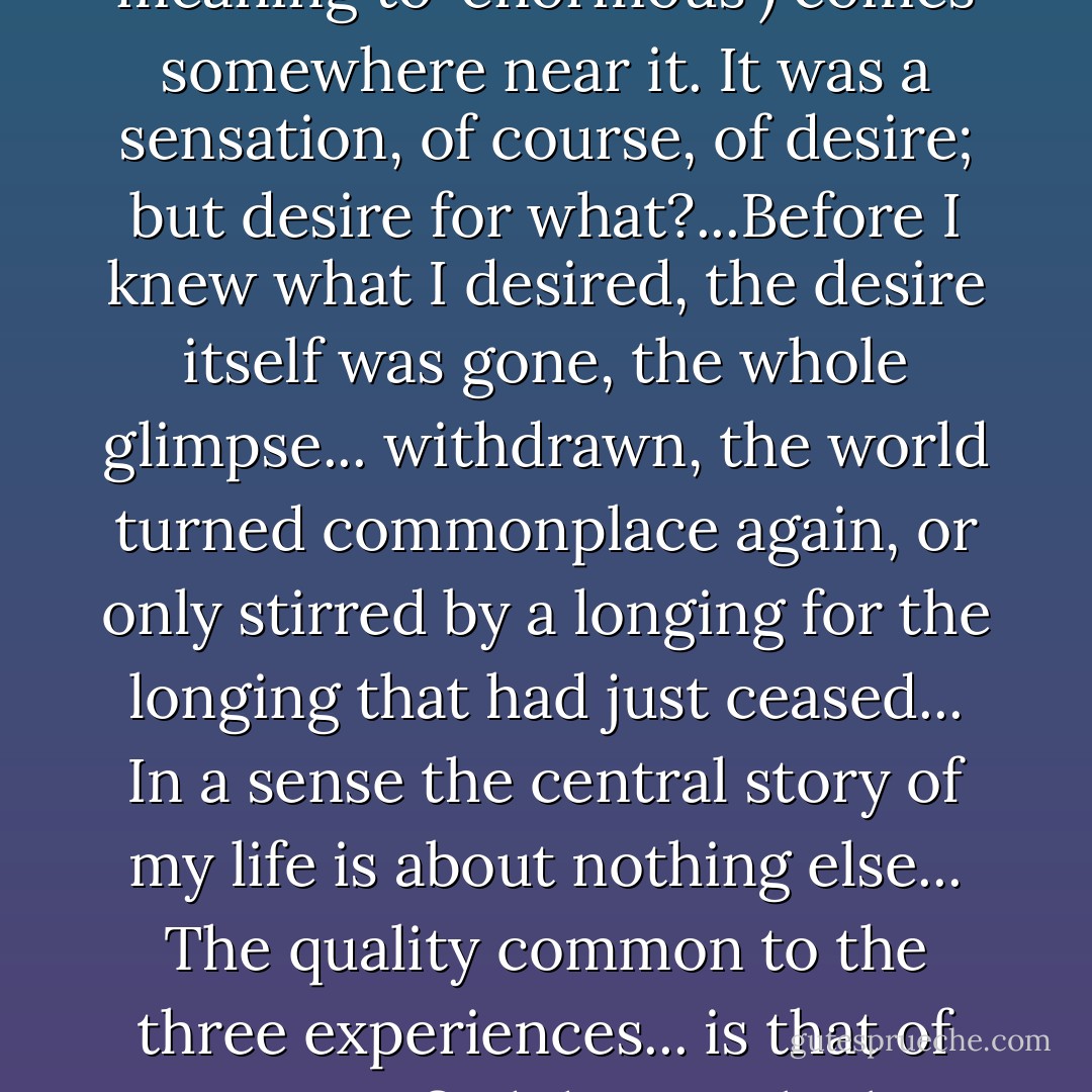 I call it Joy. 'Animal-Land' was not imaginative. But certain other experiences were... The first is itself the memory of a memory. As I stood beside a flowering currant bush on a summer day there suddenly arose in me without warning, and as if from a depth not of years but of centuries, the memory of that earlier morning at the Old House when my brother had brought his toy garden into the nursery. It is difficult or find words strong enough for the sensation which came over me; Milton's 'enormous bliss' of Eden (giving the full, ancient meaning to 'enormous') comes somewhere near it. It was a sensation, of course, of desire; but desire for what?...Before I knew what I desired, the desire itself was gone, the whole glimpse... withdrawn, the world turned commonplace again, or only stirred by a longing for the longing that had just ceased... In a sense the central story of my life is about nothing else... The quality common to the three experiences... is that of an unsatisfied desire which is itself more desirable than any other satisfaction. I call it Joy, which is here a technical term and must be sharply distinguished both from Happiness and Pleasure. Joy (in my sense) has indeed one characteristic, and one only, in common with them; the fact that anyone who has experienced it will want it again... I doubt whether anyone who has tasted it would ever, if both were in his power, exchange it for all the pleasures in the world. But then Joy is never in our power and Pleasure often is. - C.S. Lewis