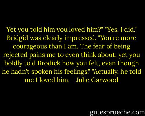 Yet you told him you loved him?"<br />"Yes, I did."<br />Bridgid was clearly impressed. "You're more courageous than I am. The fear of being rejected pains me to even think about, yet you boldly told Brodick how you felt, even though he hadn't spoken his feelings."<br />"Actually, he told me I loved him. - Julie Garwood