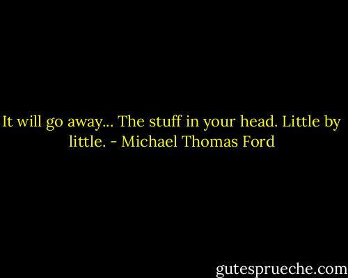 It will go away... The stuff in your head. Little by little. - Michael Thomas Ford