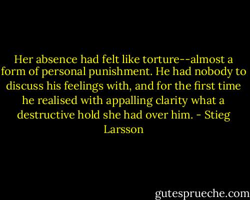 Her absence had felt like torture--almost a form of personal punishment. He had nobody to discuss his feelings with, and for the first time he realised with appalling clarity what a destructive hold she had over him. - Stieg Larsson