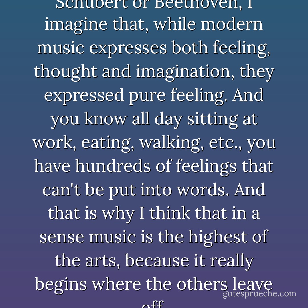 As to...old composers like Schubert or Beethoven, I imagine that, while modern music expresses both feeling, thought and imagination, they expressed pure feeling. And you know all day sitting at work, eating, walking, etc., you have hundreds of feelings that can't be put into words. And that is why I think that in a sense music is the highest of the arts, because it really begins where the others leave off. - C.S. Lewis