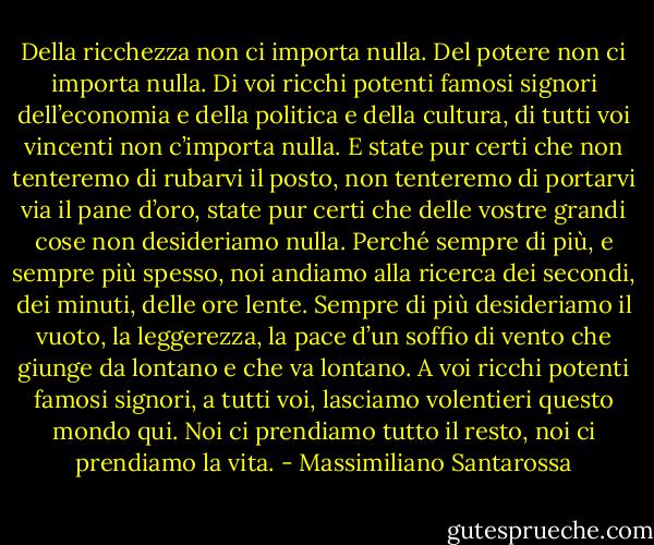 Della ricchezza non ci importa nulla.<br />Del potere non ci importa nulla.<br />Di voi ricchi potenti famosi signori dell’economia e della politica e della cultura, di tutti voi vincenti non c’importa nulla.<br />E state pur certi che non tenteremo di rubarvi il posto, non tenteremo di portarvi via il pane d’oro, state pur certi che delle vostre grandi cose non desideriamo nulla.<br />Perché sempre di più, e sempre più spesso, noi andiamo alla ricerca dei secondi, dei minuti, delle ore lente. Sempre di più desideriamo il vuoto, la leggerezza, la pace d’un soffio di vento che giunge da lontano e che va lontano.<br />A voi ricchi potenti famosi signori, a tutti voi, lasciamo volentieri questo mondo qui.<br />Noi ci prendiamo tutto il resto, noi ci prendiamo la vita. - Massimiliano Santarossa