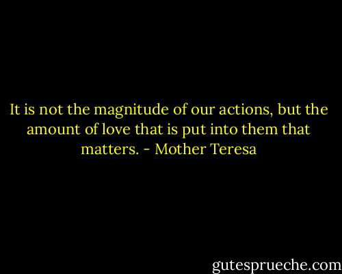 It is not the magnitude of our actions, but the amount of love that is put into them that matters. - Mother Teresa