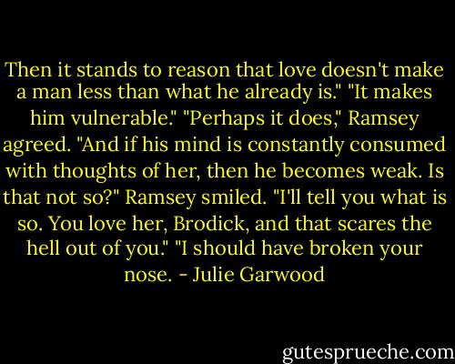 Then it stands to reason that love doesn't make a man less than what he already is."<br />"It makes him vulnerable."<br />"Perhaps it does," Ramsey agreed.<br />"And if his mind is constantly consumed with thoughts of her, then he becomes weak. Is that not so?"<br />Ramsey smiled. "I'll tell you what is so. You love her, Brodick, and that scares the hell out of you."<br />"I should have broken your nose. - Julie Garwood