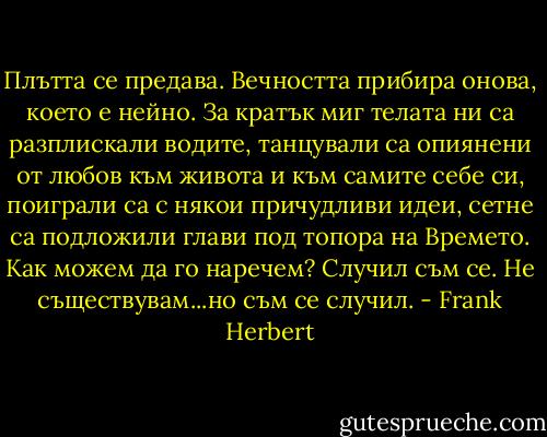 Плътта се предава. Вечността прибира онова, което е нейно. За кратък миг телата ни са разплискали водите, танцували са опиянени от любов към живота и към самите себе си, поиграли са с някои причудливи идеи, сетне са подложили глави под топора на Времето. Как можем да го наречем? Случил съм се. Не съществувам...но съм се случил. - Frank Herbert