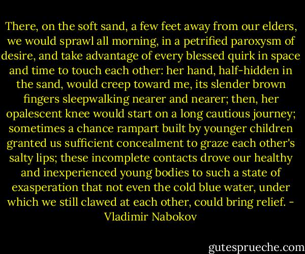 There, on the soft sand, a few feet away from our elders, we would sprawl all morning, in a petrified paroxysm of desire, and take advantage of every blessed quirk in space and time to touch each other: her hand, half-hidden in the sand, would creep toward me, its slender brown fingers sleepwalking nearer and nearer; then, her opalescent knee would start on a long cautious journey; sometimes a chance rampart built by younger children granted us sufficient concealment to graze each other's salty lips; these incomplete contacts drove our healthy and inexperienced young bodies to such a state of exasperation that not even the cold blue water, under which we still clawed at each other, could bring relief. - Vladimir Nabokov