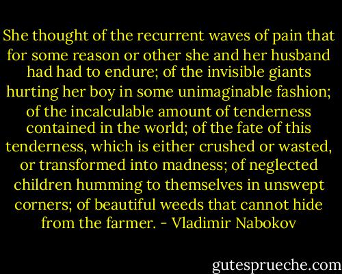 She thought of the recurrent waves of pain that for some reason or other she and her husband had had to endure; of the invisible giants hurting her boy in some unimaginable fashion; of the incalculable amount of tenderness contained in the world; of the fate of this tenderness, which is either crushed or wasted, or transformed into madness; of neglected children humming to themselves in unswept corners; of beautiful weeds that cannot hide from the farmer. - Vladimir Nabokov