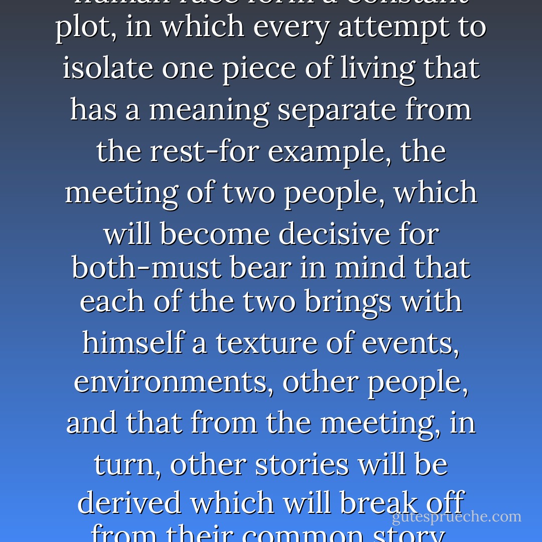 The lives of individuals of the human race form a constant plot, in which every attempt to isolate one piece of living that has a meaning separate from the rest-for example, the meeting of two people, which will become decisive for both-must bear in mind that each of the two brings with himself a texture of events, environments, other people, and that from the meeting, in turn, other stories will be derived which will break off from their common story. - Italo Calvino