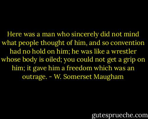Here was a man who sincerely did not mind what people thought of him, and so convention had no hold on him; he was like a wrestler whose body is oiled; you could not get a grip on him; it gave him a freedom which was an outrage. - W. Somerset Maugham