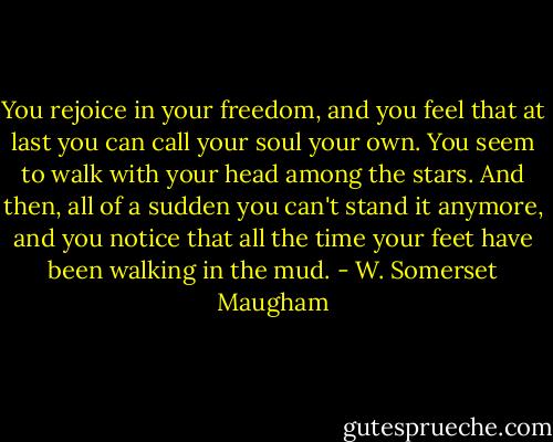 You rejoice in your freedom, and you feel that at last you can call your soul your own. You seem to walk with your head among the stars. And then, all of a sudden you can't stand it anymore, and you notice that all the time your feet have been walking in the mud. - W. Somerset Maugham