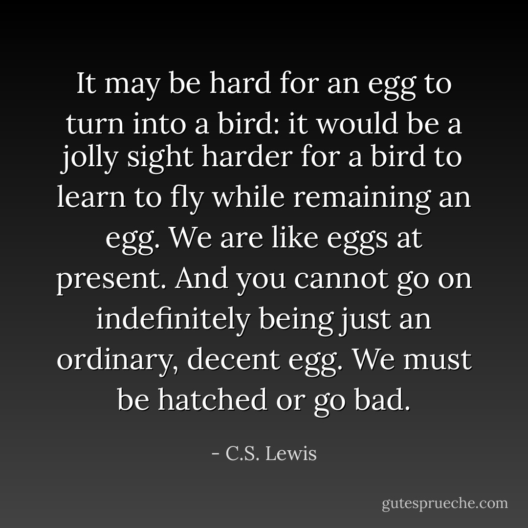 It may be hard for an egg to turn into a bird: it would be a jolly sight harder for a bird to learn to fly while remaining an egg. We are like eggs at present. And you cannot go on indefinitely being just an ordinary, decent egg. We must be hatched or go bad. - C.S. Lewis
