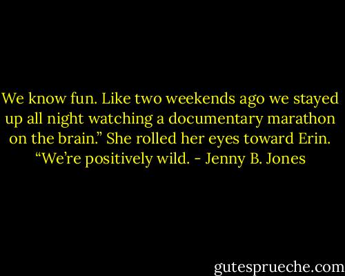 We know fun. Like two weekends ago we stayed up all night watching a documentary marathon on the brain.” She rolled her eyes toward Erin. “We’re positively wild. - Jenny B. Jones